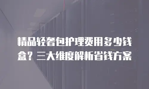 精品轻奢包护理费用多少钱盒？三大维度解析省钱方案