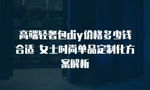 高端轻奢包diy价格多少钱合适 女士时尚单品定制化方案解析