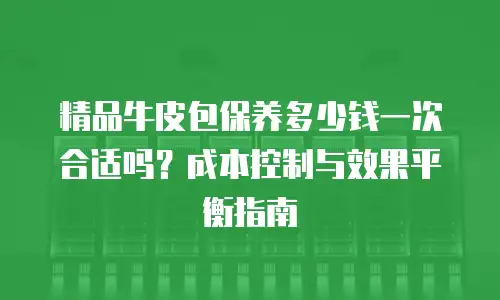 精品牛皮包保养多少钱一次合适吗？成本控制与效果平衡指南