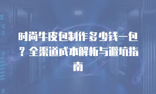 时尚牛皮包制作多少钱一包？全渠道成本解析与避坑指南