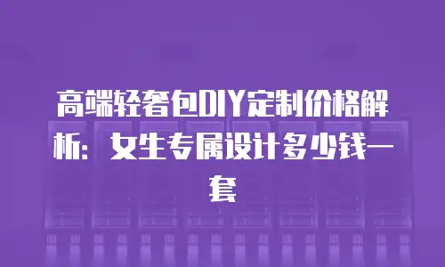 高端轻奢包DIY定制价格解析：女生专属设计多少钱一套