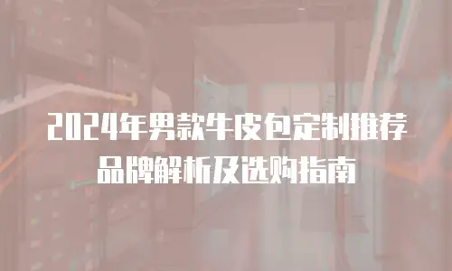 2024年男款牛皮包定制推荐品牌解析及选购指南