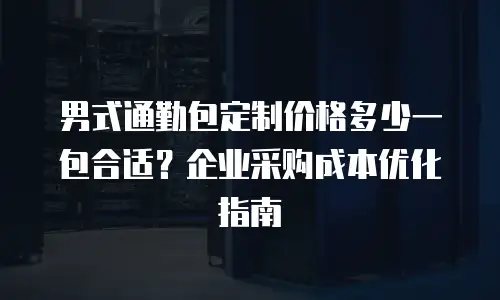 男式通勤包定制价格多少一包合适？企业采购成本优化指南