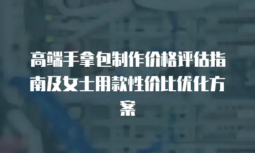 高端手拿包制作价格评估指南及女士用款性价比优化方案