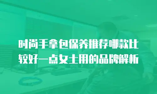 时尚手拿包保养推荐哪款比较好一点女士用的品牌解析