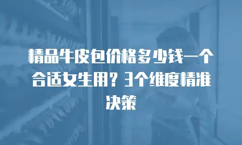 精品牛皮包价格多少钱一个合适女生用？3个维度精准决策
