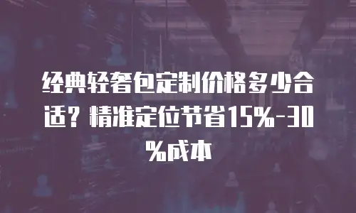 经典轻奢包定制价格多少合适？精准定位节省15%-30%成本