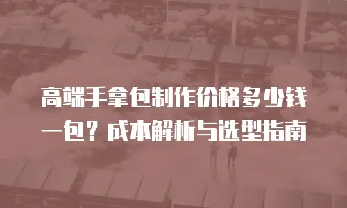 高端手拿包制作价格多少钱一包？成本解析与选型指南