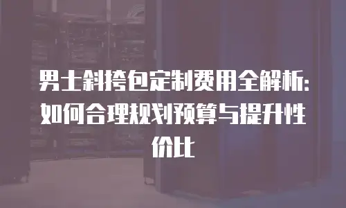 男士斜挎包定制费用全解析：如何合理规划预算与提升性价比
