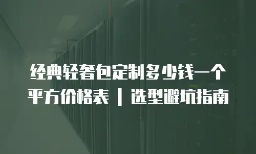 经典轻奢包定制多少钱一个平方价格表 | 选型避坑指南