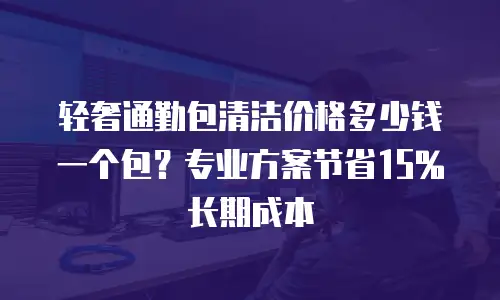 轻奢通勤包清洁价格多少钱一个包？专业方案节省15%长期成本
