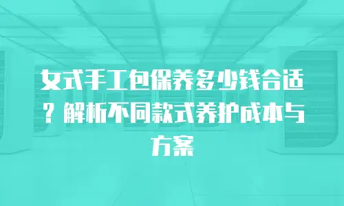 女式手工包保养多少钱合适？解析不同款式养护成本与方案