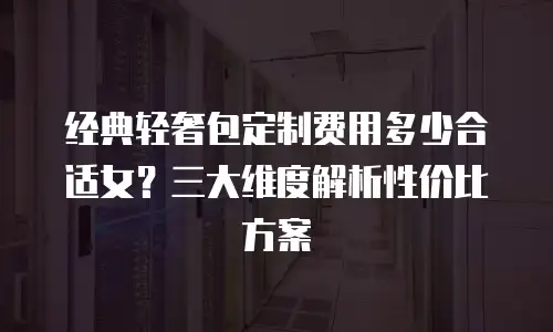 经典轻奢包定制费用多少合适女？三大维度解析性价比方案