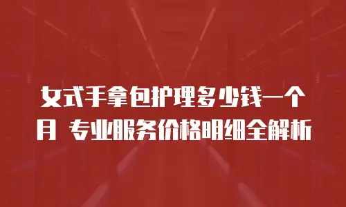 女式手拿包护理多少钱一个月 专业服务价格明细全解析