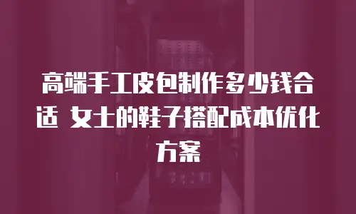 高端手工皮包制作多少钱合适 女士的鞋子搭配成本优化方案