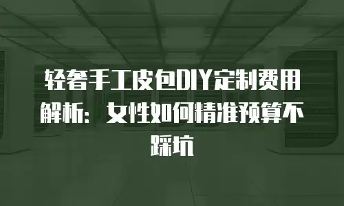 轻奢手工皮包DIY定制费用解析：女性如何精准预算不踩坑