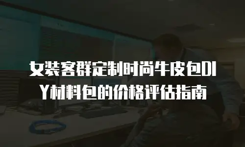 女装客群定制时尚牛皮包DIY材料包的价格评估指南