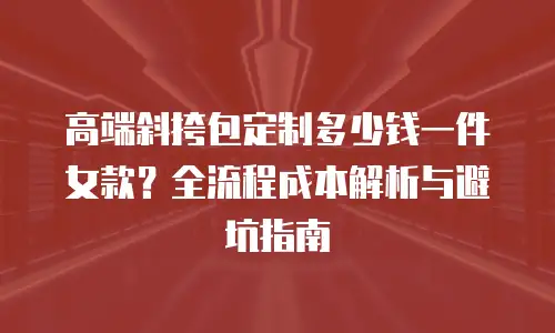 高端斜挎包定制多少钱一件女款？全流程成本解析与避坑指南