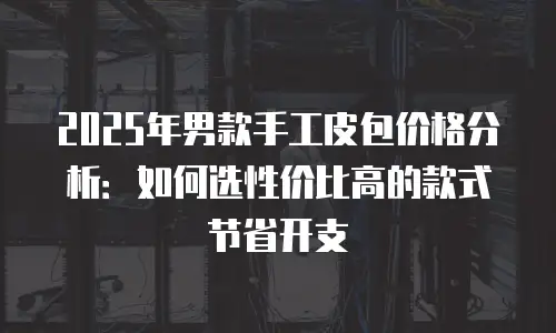 2025年男款手工皮包价格分析：如何选性价比高的款式节省开支