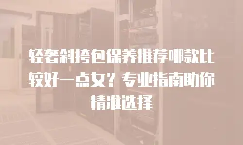 轻奢斜挎包保养推荐哪款比较好一点女？专业指南助你精准选择