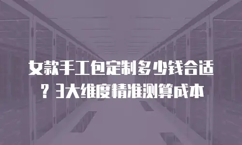 女款手工包定制多少钱合适？3大维度精准测算成本