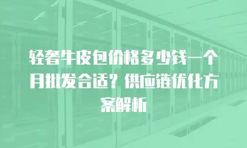 轻奢牛皮包价格多少钱一个月批发合适？供应链优化方案解析