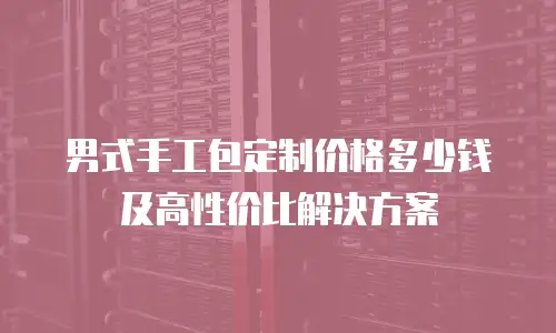 男式手工包定制价格多少钱及高性价比解决方案