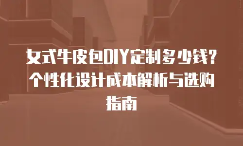 女式牛皮包DIY定制多少钱？个性化设计成本解析与选购指南
