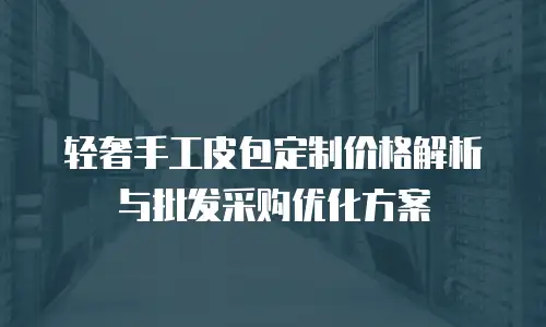 轻奢手工皮包定制价格解析与批发采购优化方案