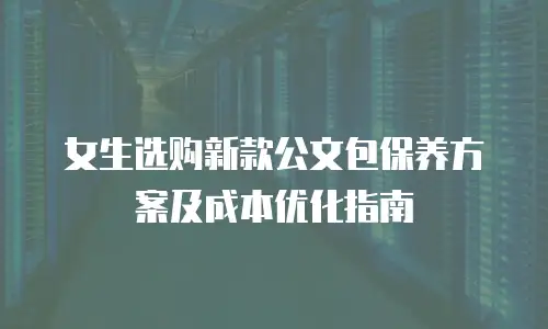 女生选购新款公文包保养方案及成本优化指南