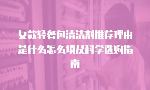 女款轻奢包清洁剂推荐理由是什么怎么填及科学选购指南