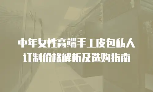 中年女性高端手工皮包私人订制价格解析及选购指南
