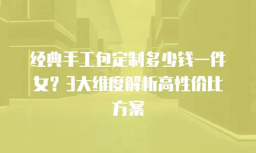 经典手工包定制多少钱一件女？3大维度解析高性价比方案