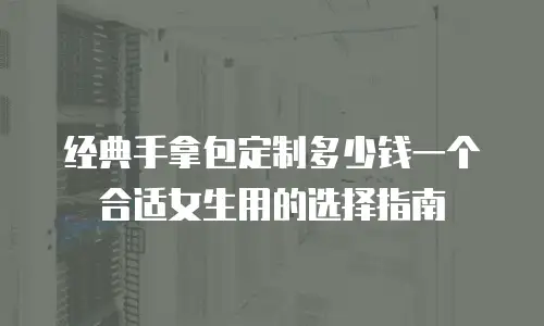 经典手拿包定制多少钱一个合适女生用的选择指南