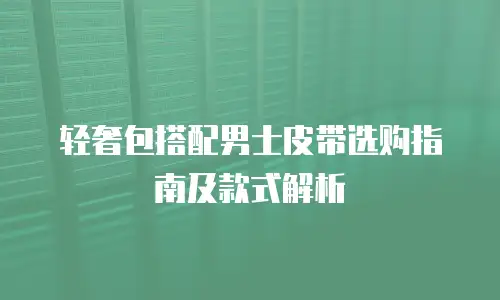 轻奢包搭配男士皮带选购指南及款式解析