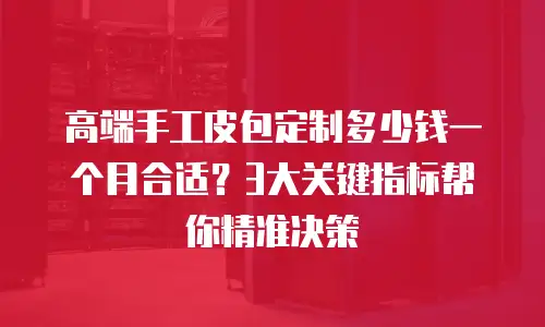 高端手工皮包定制多少钱一个月合适？3大关键指标帮你精准决策