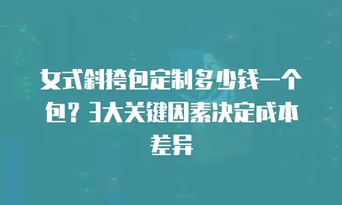 女式斜挎包定制多少钱一个包？3大关键因素决定成本差异