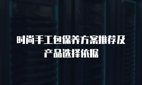 时尚手工包保养方案推荐及产品选择依据