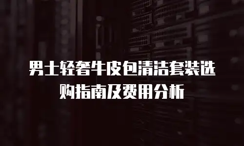 男士轻奢牛皮包清洁套装选购指南及费用分析