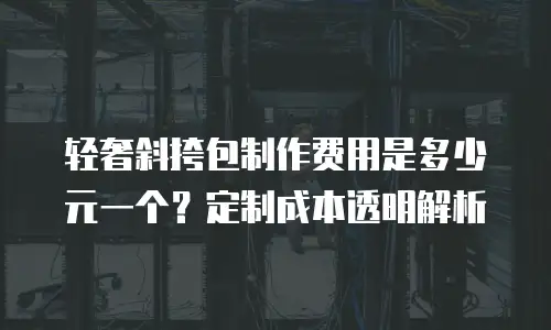 轻奢斜挎包制作费用是多少元一个？定制成本透明解析