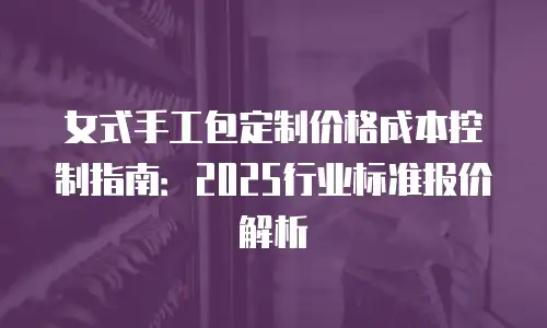 女式手工包定制价格成本控制指南：2025行业标准报价解析