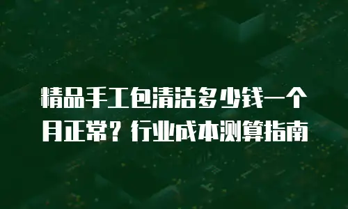 精品手工包清洁多少钱一个月正常？行业成本测算指南