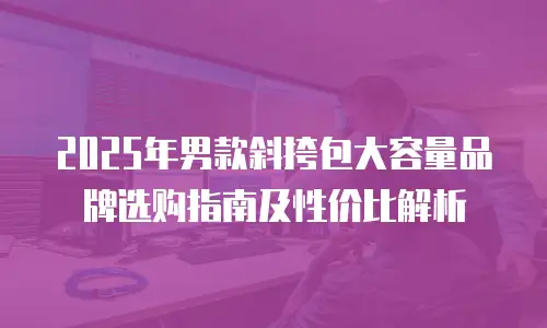 2025年男款斜挎包大容量品牌选购指南及性价比解析