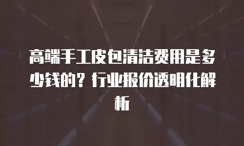 高端手工皮包清洁费用是多少钱的？行业报价透明化解析