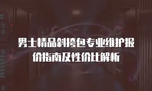 男士精品斜挎包专业维护报价指南及性价比解析