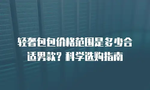 轻奢包包价格范围是多少合适男款？科学选购指南
