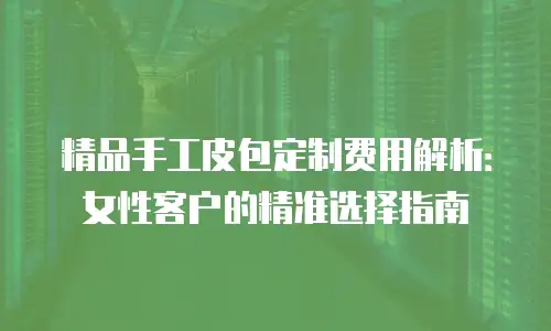 精品手工皮包定制费用解析：女性客户的精准选择指南