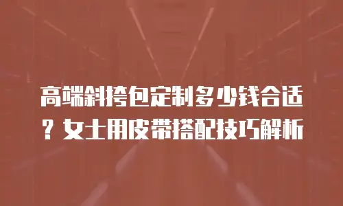 高端斜挎包定制多少钱合适？女士用皮带搭配技巧解析