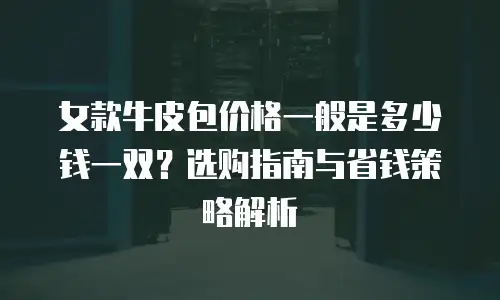 女款牛皮包价格一般是多少钱一双？选购指南与省钱策略解析