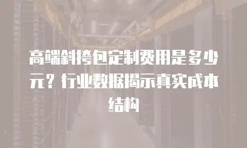 高端斜挎包定制费用是多少元？行业数据揭示真实成本结构